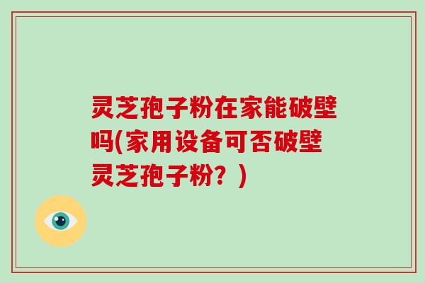 灵芝孢子粉在家能破壁吗(家用设备可否破壁灵芝孢子粉？)