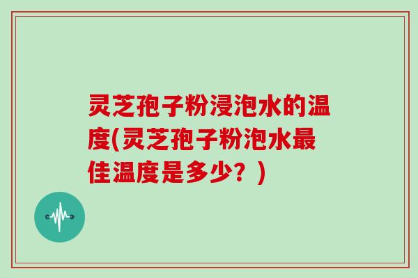 灵芝孢子粉浸泡水的温度(灵芝孢子粉泡水最佳温度是多少？)
