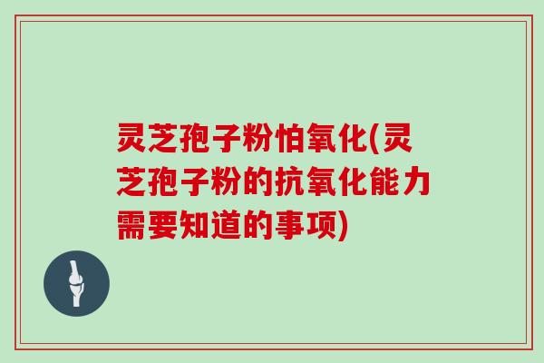 灵芝孢子粉怕氧化(灵芝孢子粉的抗氧化能力需要知道的事项)