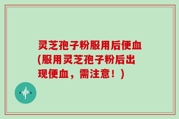 灵芝孢子粉服用后便血(服用灵芝孢子粉后出现便血，需注意！)