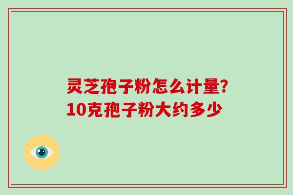 灵芝孢子粉怎么计量？10克孢子粉大约多少