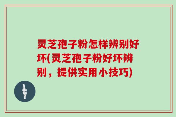灵芝孢子粉怎样辨别好坏(灵芝孢子粉好坏辨别，提供实用小技巧)