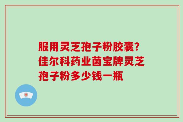 服用灵芝孢子粉胶囊？佳尔科药业菌宝牌灵芝孢子粉多少钱一瓶