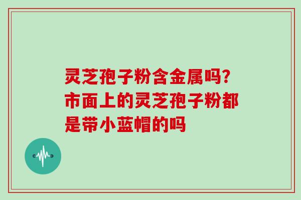 灵芝孢子粉含金属吗?市面上的灵芝孢子粉都是带小蓝帽的吗-第1张图片-灵芝大师 灵芝孢子粉含金属吗?市面上的灵芝孢子粉都是带小蓝帽的吗-第1张图片-灵芝大师