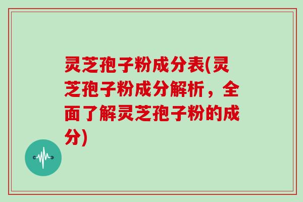 灵芝孢子粉成分表(灵芝孢子粉成分解析，全面了解灵芝孢子粉的成分)