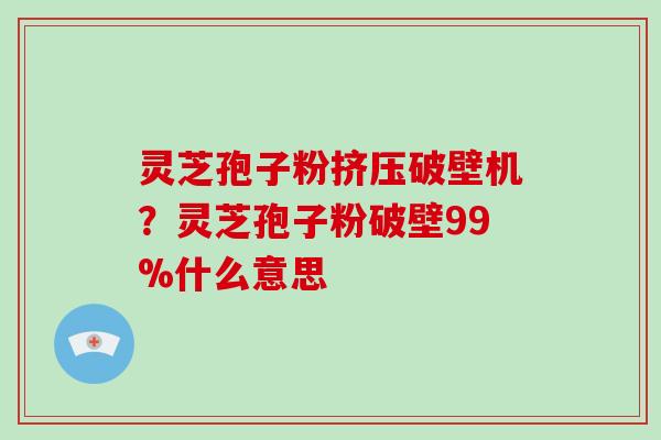 灵芝孢子粉挤压破壁机？灵芝孢子粉破壁99%什么意思