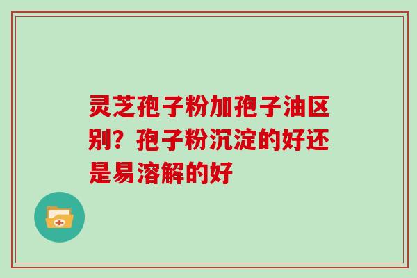 灵芝孢子粉加孢子油区别？孢子粉沉淀的好还是易溶解的好