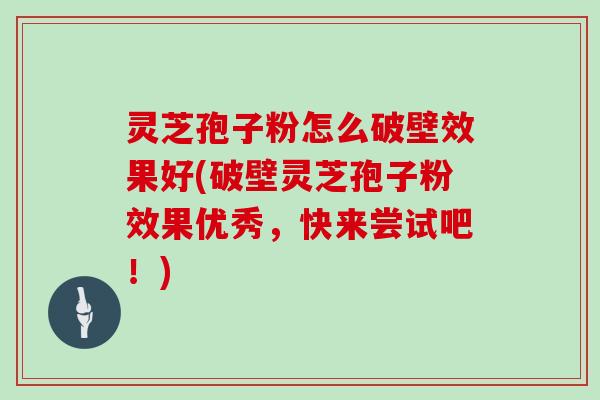 灵芝孢子粉怎么破壁效果好(破壁灵芝孢子粉效果优秀，快来尝试吧！)