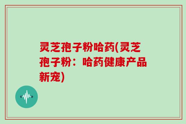灵芝孢子粉哈药(灵芝孢子粉：哈药健康产品新宠)