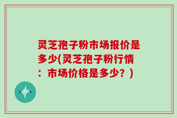 灵芝孢子粉市场报价是多少(灵芝孢子粉行情：市场价格是多少？)
