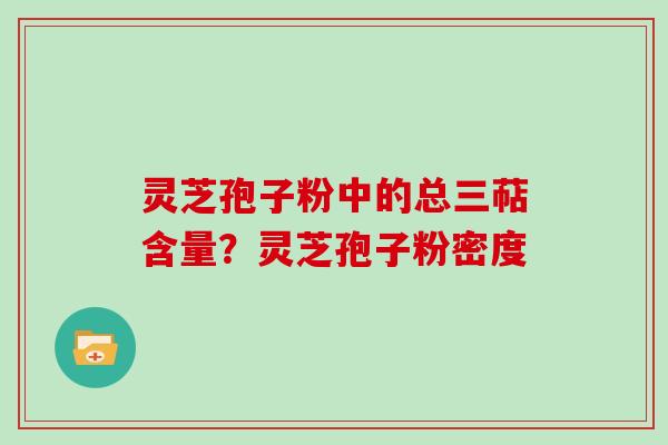 灵芝孢子粉中的总三萜含量？灵芝孢子粉密度