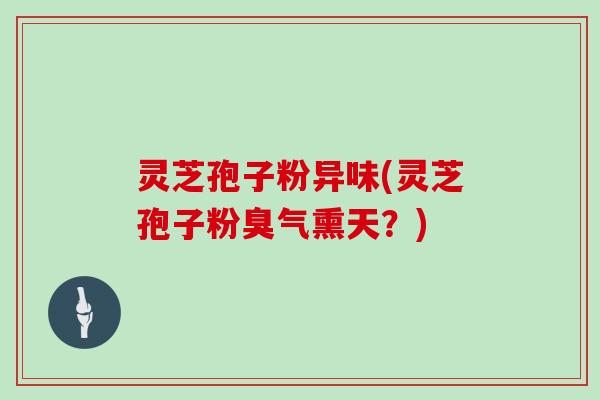 灵芝孢子粉异味(灵芝孢子粉臭气熏天？)