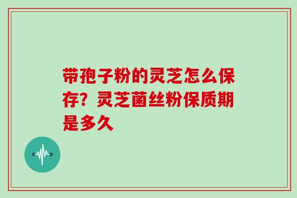 带孢子粉的灵芝怎么保存？灵芝菌丝粉保质期是多久