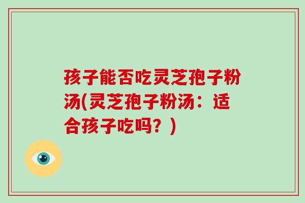 孩子能否吃灵芝孢子粉汤(灵芝孢子粉汤：适合孩子吃吗？)