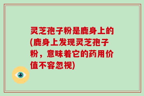 灵芝孢子粉是鹿身上的(鹿身上发现灵芝孢子粉，意味着它的药用价值不容忽视)