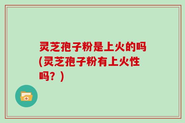 灵芝孢子粉是上火的吗(灵芝孢子粉有上火性吗？)