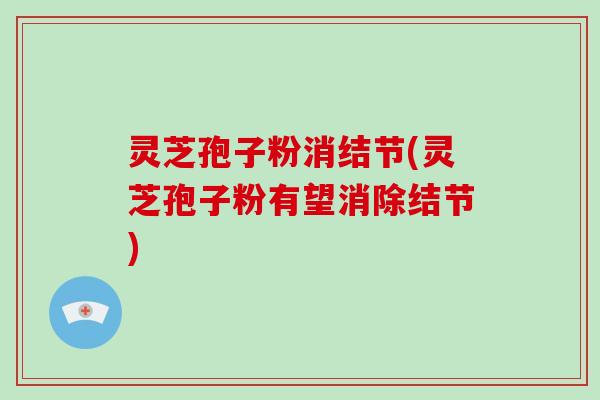 灵芝孢子粉消结节(灵芝孢子粉有望消除结节)