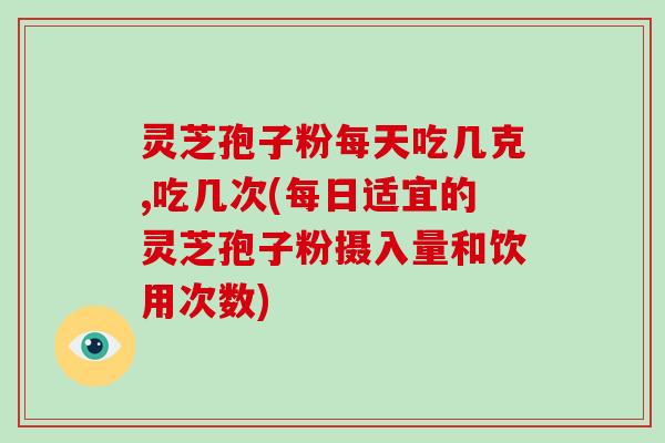 灵芝孢子粉每天吃几克,吃几次(每日适宜的灵芝孢子粉摄入量和饮用次数)