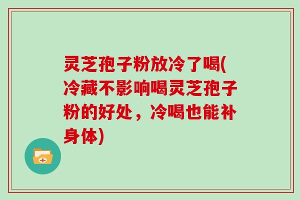 灵芝孢子粉放冷了喝(冷藏不影响喝灵芝孢子粉的好处，冷喝也能补身体)
