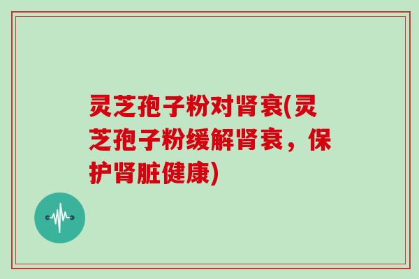 灵芝孢子粉对肾衰(灵芝孢子粉缓解肾衰，保护肾脏健康)
