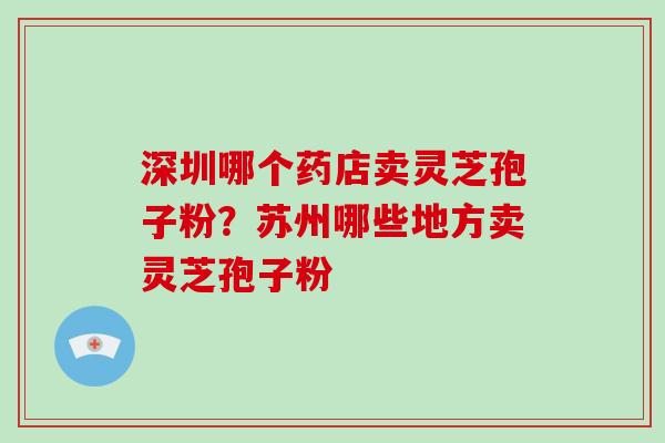 深圳哪个药店卖灵芝孢子粉?苏州哪些地方卖灵芝孢子粉-第1张图片-灵芝大师 深圳哪个药店卖灵芝孢子粉?苏州哪些地方卖灵芝孢子粉-第1张图片-灵芝大师
