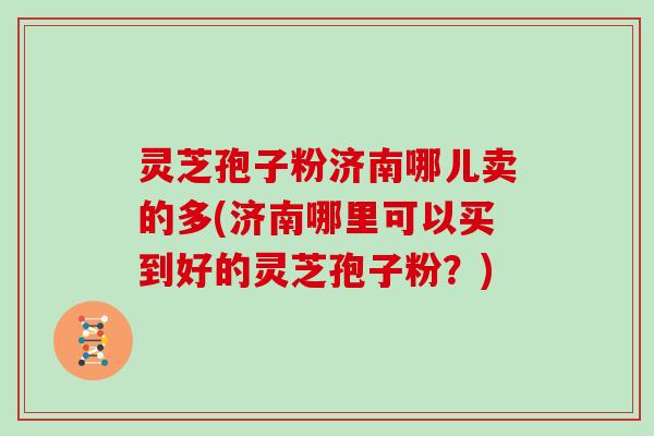 灵芝孢子粉济南哪儿卖的多(济南哪里可以买到好的灵芝孢子粉？)