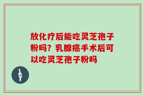 放化疗后能吃灵芝孢子粉吗？乳腺癌手术后可以吃灵芝孢子粉吗
