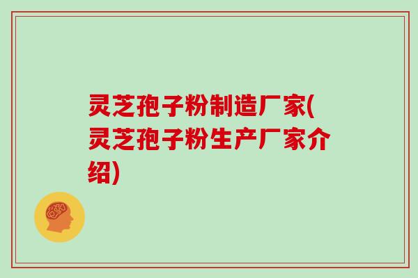 灵芝孢子粉制造厂家(灵芝孢子粉生产厂家介绍)
