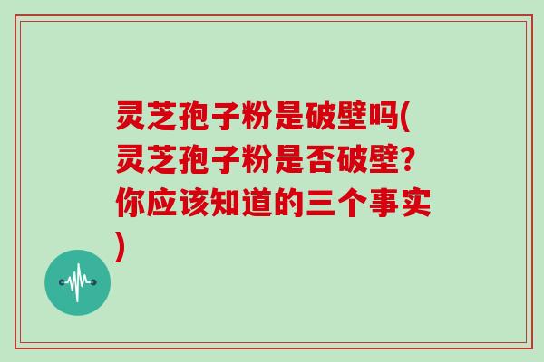 灵芝孢子粉是破壁吗(灵芝孢子粉是否破壁？你应该知道的三个事实)
