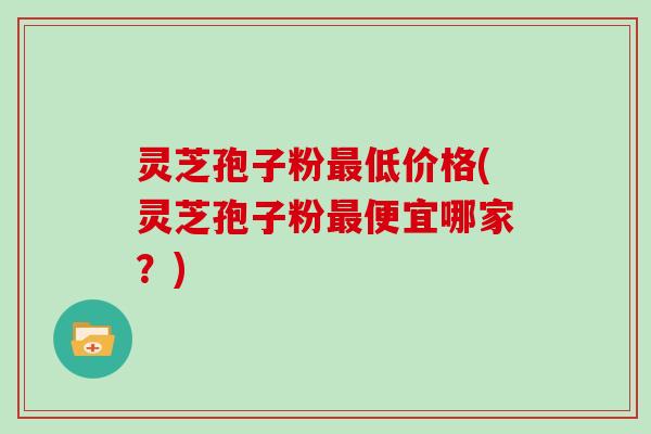 灵芝孢子粉最低价格(灵芝孢子粉最便宜哪家？)