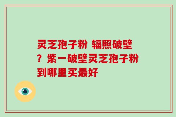 灵芝孢子粉 辐照破壁？紫一破壁灵芝孢子粉到哪里买最好