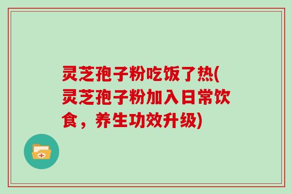 灵芝孢子粉吃饭了热(灵芝孢子粉加入日常饮食，养生功效升级)