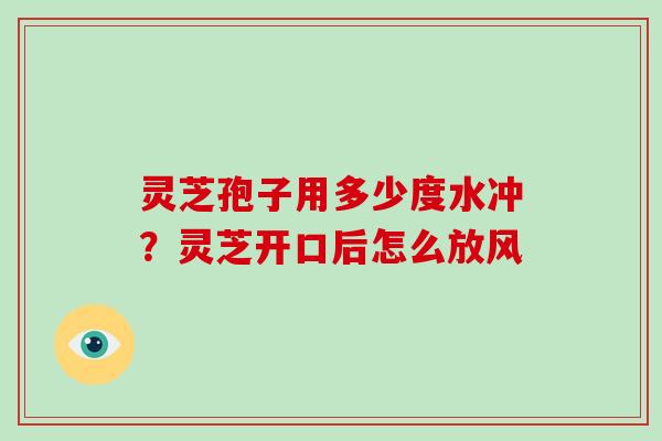 灵芝孢子用多少度水冲？灵芝开口后怎么放风