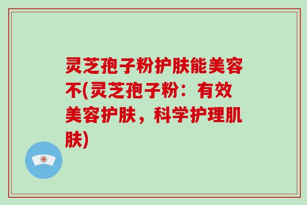 灵芝孢子粉护肤能美容不(灵芝孢子粉：有效美容护肤，科学护理肌肤)