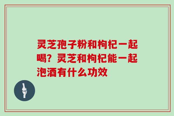 灵芝孢子粉和枸杞一起喝？灵芝和枸杞能一起泡酒有什么功效