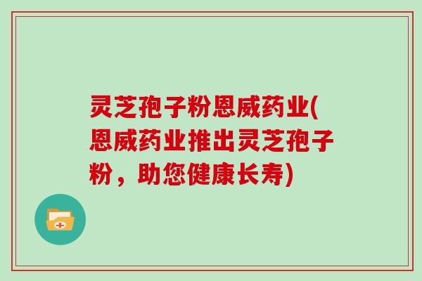灵芝孢子粉恩威药业(恩威药业推出灵芝孢子粉，助您健康长寿)