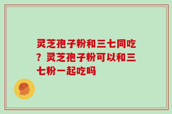 灵芝孢子粉和三七同吃？灵芝孢子粉可以和三七粉一起吃吗
