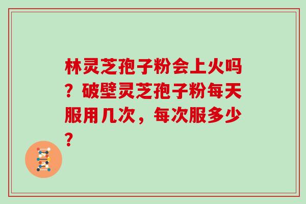 林灵芝孢子粉会上火吗？破壁灵芝孢子粉每天服用几次，每次服多少？