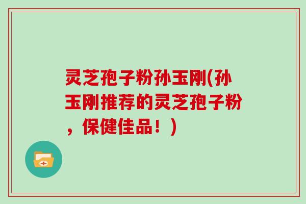 灵芝孢子粉孙玉刚(孙玉刚推荐的灵芝孢子粉,保健佳品!)-第1张图片-灵芝大师 灵芝孢子粉孙玉刚(孙玉刚推荐的灵芝孢子粉,保健佳品!)-第1张图片-灵芝大师