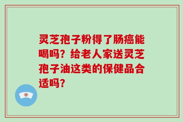 灵芝孢子粉得了肠癌能喝吗？给老人家送灵芝孢子油这类的保健品合适吗？