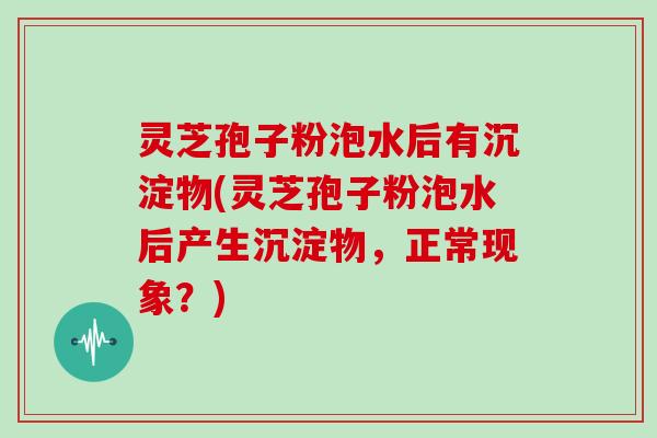灵芝孢子粉泡水后有沉淀物(灵芝孢子粉泡水后产生沉淀物，正常现象？)