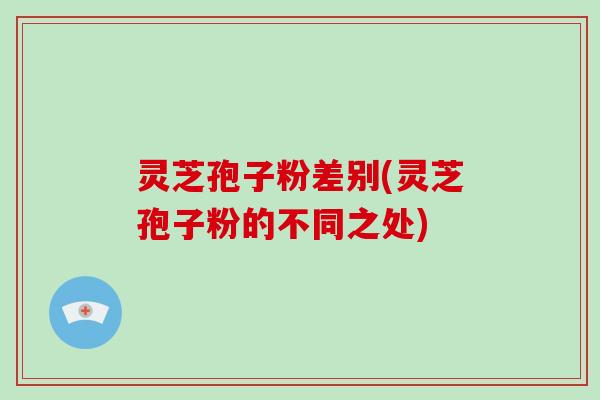 灵芝孢子粉差别(灵芝孢子粉的不同之处)