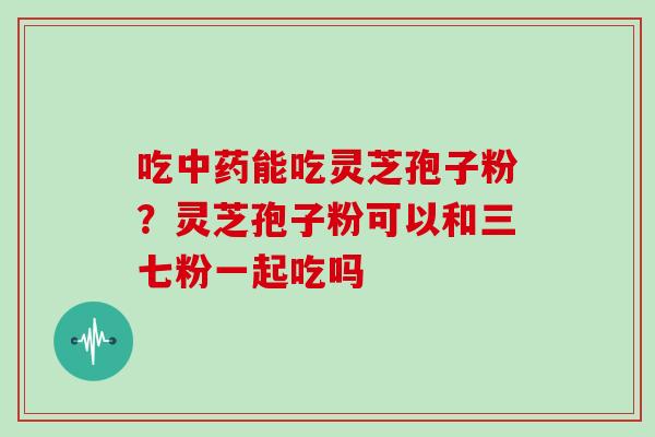 吃中药能吃灵芝孢子粉？灵芝孢子粉可以和三七粉一起吃吗