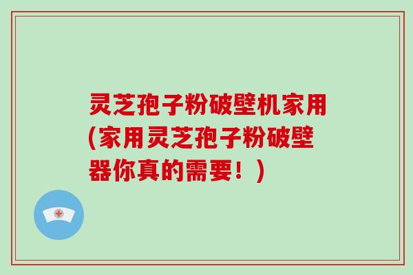 灵芝孢子粉破壁机家用(家用灵芝孢子粉破壁器你真的需要！)