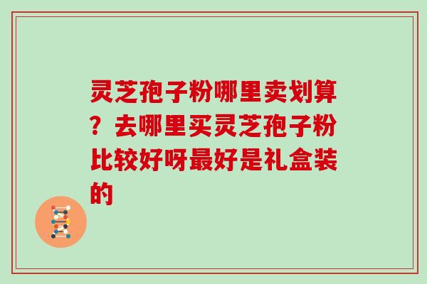 灵芝孢子粉哪里卖划算？去哪里买灵芝孢子粉比较好呀最好是礼盒装的