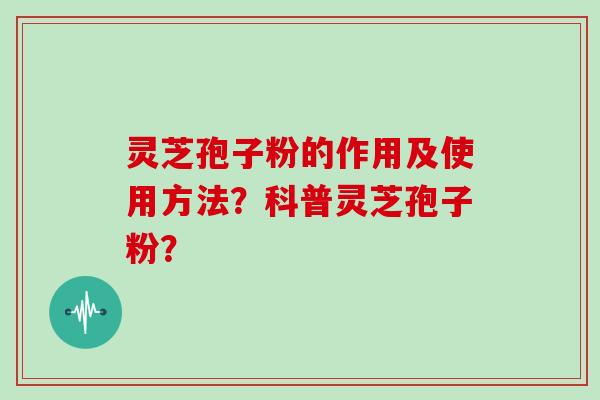 灵芝孢子粉的作用及使用方法？科普灵芝孢子粉？