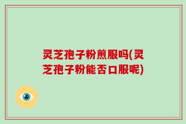 灵芝孢子粉煎服吗(灵芝孢子粉能否口服呢)