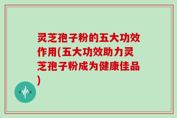 灵芝孢子粉的五大功效作用(五大功效助力灵芝孢子粉成为健康佳品)