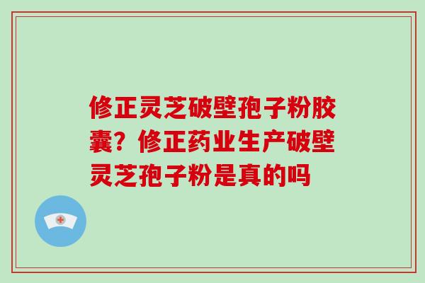修正灵芝破壁孢子粉胶囊？修正药业生产破壁灵芝孢子粉是真的吗