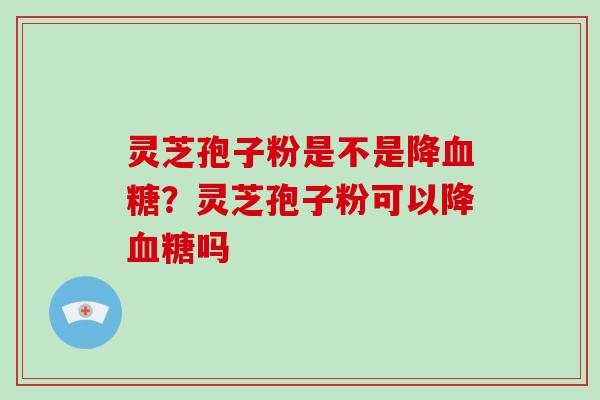灵芝孢子粉是不是降血糖？灵芝孢子粉可以降血糖吗